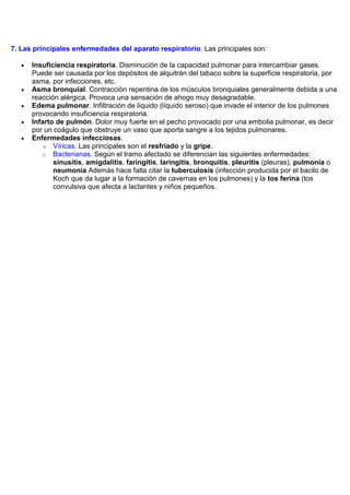7. Las principales enfermedades del aparato respiratorio. Las principales son:

      Insuficiencia respiratoria. Disminución de la capacidad pulmonar para intercambiar gases.
      Puede ser causada por los depósitos de alquitrán del tabaco sobre la superficie respiratoria, por
      asma, por infecciones, etc.
      Asma bronquial. Contracción repentina de los músculos bronquiales generalmente debida a una
      reacción alérgica. Provoca una sensación de ahogo muy desagradable.
      Edema pulmonar. Infiltración de líquido (líquido seroso) que invade el interior de los pulmones
      provocando insuficiencia respiratoria.
      Infarto de pulmón. Dolor muy fuerte en el pecho provocado por una embolia pulmonar, es decir
      por un coágulo que obstruye un vaso que aporta sangre a los tejidos pulmonares.
      Enfermedades infecciosas.
          o Víricas. Las principales son el resfriado y la gripe.
          o Bacterianas. Según el tramo afectado se diferencian las siguientes enfermedades:
             sinusitis, amigdalitis, faringitis, laringitis, bronquitis, pleuritis (pleuras), pulmonía o
             neumonía Además hace falta citar la tuberculosis (infección producida por el bacilo de
             Koch que da lugar a la formación de cavernas en los pulmones) y la tos ferina (tos
             convulsiva que afecta a lactantes y niños pequeños.
 