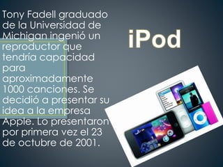 Tony Fadell graduado
de la Universidad de
Michigan ingenió un
reproductor que
tendría capacidad
para
aproximadamente
1000 canciones. Se
decidió a presentar su
idea a la empresa
Apple. Lo presentaron
por primera vez el 23
de octubre de 2001.
 