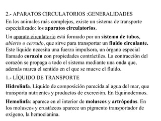 2.- APARATOS CIRCULATORIOS :GENERALIDADES En los animales más complejos, existe un sistema de transporte especializado: los  aparatos circulatorios .  Un  aparato circulatorio  está formado por un  sistema de tubos ,  abierto o cerrado , que sirve para transportar un  fluido circulante.  Este líquido necesita una fuerza impulsora, un órgano especial llamado  corazón  con propiedades contráctiles. La contracción del corazón se propaga a todo el sistema mediante una onda que, además marca el sentido en el que se mueve el fluido.  1.- LÍQUIDO DE TRANSPORTE Hidrolinfa . Líquido de composición parecida al agua del mar, que transporta nutrientes y productos de excreción. En Equinodermos.  Hemolinfa : aparece en el interior de  moluscos  y  artrópodos . En los moluscos y crustáceos aparece un pigmento transportador de oxígeno, la hemocianina.  