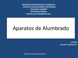 REPÚBLICA BOLIVARIANA DE VENEZUELA
INSTITUTO UNIVERSITÁRIO POLITÉCNICO
“SANTIAGO MARIÑO”
EXTENSIÓN MÉRIDA
ESCUELA DE INGENIERÍA CIVIL
AUTOR:
Ismael E, Villasana R.
Mérida, Diciembre de 2015.
Aparatos de Alumbrado
 