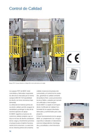 10
Los apoyos POT de BASF están
concebidos y fabricados respetando
las directrices marcadas por la norma
europea UNE EN 1337 (posibilidad
de diseño con otras normativas bajo
demanda).
La utilización de materias primas de
excelente calidad, permite asegurar la
durabilidad y prolongar la vida útil de
nuestros aparatos de apoyo.
En BASF seguimos un proceso de
control de calidad completo, que se
inicia en la fase de diseño consideran-
do las cargas y movimientos previstos
en proyecto para el óptimo funciona-
miento de la estructura. La selección
de las materias primas de la máxima
calidad, el proceso de producción
contrastado y el control de los acaba-
dos, garantizan la calidad constante
del producto ﬁnal y unas prestaciones
técnicas ﬁables, avaladas por normati-
vas uniﬁcadas a nivel europeo.
Desde BASF se expide el correspon-
diente Certiﬁcado de Calidad-Con-
formidad de los apoyos diseñados,
fabricados y suministrados para cada
proyecto.
El buen funcionamiento de los apoyos
BASF, se complementa con ensayos
especíﬁcos realizados en laboratorios
externos independientes homologa-
dos y acreditados a nivel internacio-
nal.
Control de Calidad
Apoyo POT: Ensayo dinámico a fatiga (2E6 ciclos alternativos de carga).
Aparatos de apoyo ok.indd 10Aparatos de apoyo ok.indd 10 19/4/07 10:29:3319/4/07 10:29:33
 