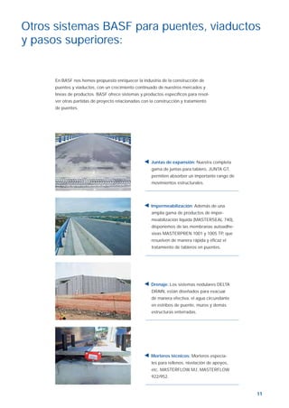 11
Otros sistemas BASF para puentes, viaductos
y pasos superiores:
En BASF nos hemos propuesto enriquecer la industria de la construcción de
puentes y viaductos, con un crecimiento continuado de nuestros mercados y
líneas de productos. BASF ofrece sistemas y productos especíﬁcos para resol-
ver otras partidas de proyecto relacionadas con la construcción y tratamiento
de puentes.
Juntas de expansión: Nuestra completa
gama de juntas para tablero, JUNTA GT,
permiten absorber un importante rango de
movimientos estructurales.
Impermeabilización: Además de una
amplia gama de productos de imper-
meabilización líquida (MASTERSEAL 740),
disponemos de las membranas autoadhe-
sivas MASTERPREN 1001 y 1005 TP, que
resuelven de manera rápida y eﬁcaz el
tratamiento de tableros en puentes.
Drenaje: Los sistemas nodulares DELTA
DRAIN, están diseñados para evacuar
de manera efectiva, el agua circundante
en estribos de puente, muros y demás
estructuras enterradas.
Morteros técnicos: Morteros especia-
les para rellenos, nivelación de apoyos,
etc. MASTERFLOW MJ, MASTERFLOW
922/952.
Aparatos de apoyo ok.indd 11Aparatos de apoyo ok.indd 11 19/4/07 10:29:3519/4/07 10:29:35
 