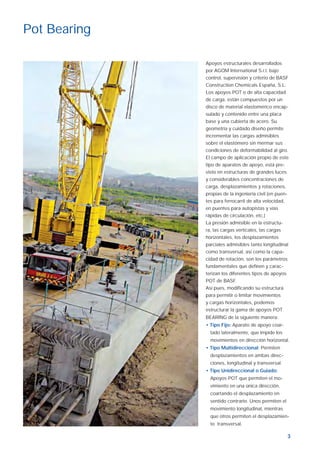 3
Apoyos estructurales desarrollados
por AGOM International S.r.l. bajo
control, supervisión y criterio de BASF
Construction Chemicals España, S.L.
Los apoyos POT o de alta capacidad
de carga, están compuestos por un
disco de material elastomérico encap-
sulado y contenido entre una placa
base y una cubierta de acero. Su
geometría y cuidado diseño permite
incrementar las cargas admisibles
sobre el elastómero sin mermar sus
condiciones de deformabilidad al giro.
El campo de aplicación propio de este
tipo de aparatos de apoyo, está pre-
visto en estructuras de grandes luces
y considerables concentraciones de
carga, desplazamientos y rotaciones,
propias de la ingeniería civil (en puen-
tes para ferrocarril de alta velocidad,
en puentes para autopistas y vías
rápidas de circulación, etc.)
La presión admisible en la estructu-
ra, las cargas verticales, las cargas
horizontales, los desplazamientos
parciales admisibles tanto longitudinal
como transversal, así como la capa-
cidad de rotación, son los parámetros
fundamentales que deﬁnen y carac-
terizan los diferentes tipos de apoyos
POT de BASF.
Así pues, modiﬁcando su estructura
para permitir o limitar movimientos
y cargas horizontales, podemos
estructurar la gama de apoyos POT
BEARING de la siguiente manera:
• Tipo Fijo: Aparato de apoyo coar-
tado lateralmente, que impide los
movimientos en dirección horizontal.
• Tipo Multidireccional: Permiten
desplazamientos en ambas direc-
ciones, longitudinal y transversal.
• Tipo Unidireccional o Guiado:
Apoyos POT que permiten el mo-
vimiento en una única dirección,
coartando el desplazamiento en
sentido contrario. Unos permiten el
movimiento longitudinal, mientras
que otros permiten el desplazamien-
to transversal.
Pot Bearing
Aparatos de apoyo ok.indd 3Aparatos de apoyo ok.indd 3 19/4/07 10:29:0919/4/07 10:29:09
 