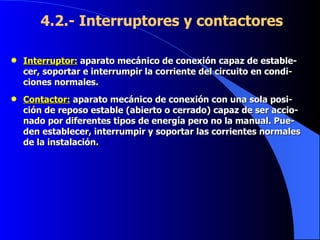 4.2.- Interruptores y contactores  Interruptor:  aparato mecánico de conexión capaz de estable-cer, soportar e interrumpir la corriente del circuito en condi-ciones normales. Contactor:   aparato mecánico de conexión con una sola posi-ción de reposo estable (abierto o cerrado) capaz de ser accio-nado por diferentes tipos de energía pero no la manual. Pue-den establecer, interrumpir y soportar las corrientes normales de la instalación. 