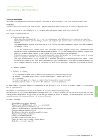 Información técnica ABB Catálogo técnico 56/
6
Datos técnicos generales
Términos y definiciones
Aparatos de Maniobra:
Son todos aquellos aparatos que permiten el paso o la interrupción de la corriente de red a una carga, generalmente un motor.
Contactor:
Aparato de maniobra automático con poder de corte y que por consiguiente puede cerrar o abrir circuitos con carga o en vacío.
Se define, generalmente, a un contactor como un interruptor gobernado a distancia por acción de un electroimán.
Esta constituido principalmente por:
a) Circuito electromagnético
a. Bobina (arrollamiento de alambre con un gran número de espiras, que al aplicar tensión genera un campo magnético)
b. Núcleo (Parte metálica, que concentra y aumenta el flujo magnético que genera la bobina para atraer con mas fuerza a la
armadura)
c. Armadura (Elemento similar al núcleo pero este no va fijo. Es móvil. Esto se aprovecha para colocar sobre el la corredera y
los contactos móviles)
Los circuitos magnéticos para corriente alterna están construidos con chapa magnética para evitar el calentamiento de los
mismos debido a las corrientes parásitas que se generan en alterna. Los circuitos magnéticos para corriente continua están
construidos en acero (piezas macizas) ya que no tienen el inconveniente de las corrientes parásitas.
En los circuitos electromagnéticos de alterna es imprescindible colocar los llamados aros de sombra o espiras de sombra,
para evitar vibraciones del núcleo con la armadura y el ruido que se generaría.
En la espira de sombra se induce una corriente que va desfasada con respecto al campo magnético de la bobina. Cuando
la corriente de la bobina es cero (onda sinusoidal pasando por cero) la espira de sombra genera una pequeña corriente cuyo
campo magnético asociado, es capaz de mantener unidos al núcleo con la armadura durante ese corto espacio de tiempo.
b) Contactos auxiliares
c) Contactos de potencia
Es muy importante la rápida extinción del arco en el momento en que se abren los contactos
de potencia. La formación del arco produce erosión, calentamiento y envejecimiento rápido
de los contactos.
Para interrumpir rápidamente el arco, se emplean diferentes procedimientos como soplado
Magnético, soplado por aire en una cámara des-ionizadora o cámara apagachispas.
La diferencia entre contactor y relé estriba principalmente en que el contactor pilota un circuito de potencia y tiene contactos auxiliares
para su propio gobierno.
El contactor es el elemento más utilizado en la maniobra de motores y otros aparatos de potencia.
El dimensionado del contactor se corresponde con la potencia del motor o carga a pilotar, en unas condiciones de uso establecidas, para
una temperatura determinada, y con la clase de corriente que pasa por el circuito de potencia y la que se utiliza para la bobina. Una
selección correcta evita muchos problemas y da la máxima eficiencia.
Factores a considerar:
- Intensidad o corriente de la aplicación
- Tipo de tensión (CA/CC) para la bobina y para la aplicación.
- Tipo de circuito (trifásico, monofásico, cc)
- Tiempo que permanecen los contactos con paso de corriente.
- Régimen de trabajo (maniobras/hora)
- Condiciones ambientales: altitud, humedad, temperatura
- Tipo de arranque (DOL, Est-tri, etc)
- Tiempo de arranque requerido
- Tipo de coordinación (tipo 1 o tipo 2)
- Factor de marcha (tiempo cerado y tiempo abierto)
- Estándares o normativa requerida
 