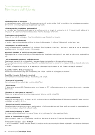 Información técnica ABB Catálogo técnico66/
Datos técnicos generales
Términos y definiciones
Intensidad nominal de empleo (Ie)
La intensidad estimada por el fabricante. Se basa mayormente en la tensión nominal Ue, la frecuencia nominal, la categoría de utilización,
el rendimiento nominal y el tipo de caja de protección si procede.
Intensidad térmica convencional al aire libre (Ith)
La intensidad que el contactor puede aguantar al aire libre durante un tiempo de funcionamiento de 8 horas sin que la subida de la
temperatura de sus componentes exceda los valores máximos dados por la normativa.
Tensión de control nominal (Uc)
El valor de la tensión de control para el cual el circuito electromagnético es dimensionado.
Tensión nominal de empleo (Ue)
La tensión a que se refieren las características de utilización del contactor. En sistemas trifásicos es la tensión fase a fase.
Tensión nominal de aislamiento (Ui)
Tensión de referencia para pruebas de rigidez dieléctrica. Tensión máxima soportada por el contactor antes de un fallo de aislamiento
entre fases o entre el circuito de control y el de potencia.
Resistencia a impulso de tensión de corta duración (Uimp)
Valor de pico de un impulso de tensión, con forma y polaridad específicas, que no provoca una avería en condiciones específicas de
test.
Clase de aislamiento según NFC 20040 y VDE 0110
Caracteriza la adaptación de los dispositivos a la temperatura ambiente y a las condiciones de funcionamiento.
Para las holguras y distancias entre fases, un dispositivo tendrá distintas tensiones de aislamiento dependiendo de las clases de aislamiento
A, B, C y D.
La clase C corresponde a la mayoría de las aplicaciones industriales. Los dispositivos de este catálogo pertenecen a la clase C.
Durabilidad eléctrica (Endurancia eléctrica)
Número de operaciones en carga que el contactor puede cumplir. Depende de la categoría de utilización.
Durabilidad mecánica (Endurancia mecánica)
Número de operaciones sin corriente que el contactor puede cumplir.
Frecuencia de conmutación
Número de ciclos de conmutación por hora (maniobras/hora)
Tiempo de ciclo
Es la suma del tiempo en ON (flujo de corriente) con el tiempo en OFF (no flujo de corriente) de un contactor en un ciclo o maniobra
determinado.
Coeficiente de carga (factor de marcha ED)
Relación del tiempo de funcionamiento en carga respecto al tiempo total de ciclo x 100.
Operación intermitente
Maniobra en la que el contactor se cierra o se abre sucesivamente durante períodos de tiempo demasiado cortos para que el contactor
pueda lograr un equilibrio térmico.
Capacidad de conexión y desconexión
Valor eficaz de la corriente que el contactor puede conectar o desconectar a una tensión dada, según las condiciones especificadas por
las normas y para una categoría de utilización dada.
Límites de funcionamiento de bobina
Se mide en múltiplos de la tensión nominal del circuito de control Uc para los límites superior e inferior.
Frenado de contramarcha “Plugging”
Frenado o inversión de la rotación del motor al intercambiar dos cables de alimentación mientras el motor está en marcha.
Avance o retroceso poco a poco “Inching”
La excitación repetida o durante períodos de tiempo cortos del circuito de un motor, para obtener movimientos pequeños del mecanismo
accionado.
 