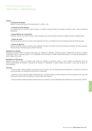 Información técnica ABB Catálogo técnico 76/
6
Datos técnicos generales
Términos y definiciones
Tiempo:
- Constante de tiempo:
Relación entre la inductancia y la resistencia (L/R =mH/Ω = ms)
- Corriente de corta duración
La corriente que el contactor puede soportar en posición cerrada durante un intervalo de tiempo corto y bajo condiciones
específicas.
- Tiempo Mínimo de conmutación
El tiempo mínimo de la orden de cerrar o abrir necesario para que el contactor alcance un estado de cierre o apertura total.
- Tiempo de cierre
Intervalo de tiempo entre el comienzo de la operación de cerrar y el instante en que los contactos tocan en todos los polos.
- Tiempo de apertura
Intervalo de tiempo entre el comienzo de la operación de abrir y el instante en que los contactos se separan en todos los polos.
Incluye el tiempo necesario para la extinción del arco.
Resistencia a choques
Requisito que debe cumplir el contactor para poder ser utilizado en vehículos, motores de grúas, instalaciones en barcos y equipos
conectados. Para un valor de choque o “G”s aceptables, los contactores no deben cambiar de posición y los relés de sobrecarga no
deben disparar/conmutar.
Resistencia a vibraciones
Requisito que debe cumplir el contactor para poder ser utilizado en vehículos, barcos y otros medios de transporte. Para los
valores especificados de amplitud y frecuencia de vibración, el dispositivo no debe cambiar de posición y tiene que continuar en
funcionamiento.
Circuitos
- Circuito auxiliar: Todas las partes conductoras de un contactor, que son diseñados para insertarse en un circuito de control del
circuito principal y los circuitos de control de los contactores.
- Circuito de control: todas las partes conductoras de un contactor (salvo el circuito principal y el circuito auxiliar) que se usan para
controlar las operaciones de conexión y/o desconexión del contactor.
- Circuito principal: Todas las partes conductoras de un contactor que son diseñadas para insertarse en el circuito que controla.
 