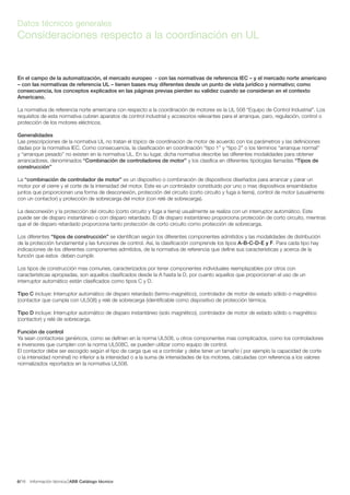 Información técnica ABB Catálogo técnico166/
Datos técnicos generales
Consideraciones respecto a la coordinación en UL
En el campo de la automatización, el mercado europeo - con las normativas de referencia IEC – y el mercado norte americano
– con las normativas de referencia UL – tienen bases muy diferentes desde un punto de vista jurídico y normativo; como
consecuencia, los conceptos explicados en las páginas previas pierden su validez cuando se consideran en el contexto
Americano.
La normativa de referencia norte americana con respecto a la coordinación de motores es la UL 508 “Equipo de Control Industrial”. Los
requisitos de esta normativa cubren aparatos de control industrial y accesorios relevantes para el arranque, paro, regulación, control o
protección de los motores eléctricos.
Generalidades
Las prescripciones de la normativa UL no tratan el tópico de coordinación de motor de acuerdo con los parámetros y las definiciones
dadas por la normativa IEC. Como consecuencia, la clasificación en coordinación “tipo 1” y “tipo 2” o los términos “arranque normal”
y “arranque pesado” no existen en la normativa UL. En su lugar, dicha normativa describe las diferentes modalidades para obtener
arrancadores, denominados “Combinación de controladores de motor” y los clasifica en diferentes tipologías llamadas “Tipos de
construcción”
La “combinación de controlador de motor” es un dispositivo o combinación de dispositivos diseñados para arrancar y parar un
motor por el cierre y el corte de la intensidad del motor. Este es un controlador constituido por uno o mas dispositivos ensamblados
juntos que proporcionan una forma de desconexión, protección del circuito (corto circuito y fuga a tierra), control de motor (usualmente
con un contactor) y protección de sobrecarga del motor (con relé de sobrecarga).
La desconexión y la protección del circuito (corto circuito y fuga a tierra) usualmente se realiza con un interruptor automático. Este
puede ser de disparo instantáneo o con disparo retardado. El de disparo instantáneo proporciona protección de corto circuito, mientras
que el de disparo retardado proporciona tanto protección de corto circuito como protección de sobrecarga.
Los diferentes “tipos de construcción” se identifican según los diferentes componentes admitidos y las modalidades de distribución
de la protección fundamental y las funciones de control. Así, la clasificación comprende los tipos A-B-C-D-E y F. Para cada tipo hay
indicaciones de los diferentes componentes admitidos, de la normativa de referencia que define sus características y acerca de la
función que estos deben cumplir.
Los tipos de construcción mas comunes, caracterizados por tener componentes individuales reemplazables por otros con
características apropiadas, son aquellos clasificados desde la A hasta la D, por cuanto aquellos que proporcionan el uso de un
interruptor automático están clasificados como tipos C y D.
Tipo C incluye: Interruptor automático de disparo retardado (termo-magnético), controlador de motor de estado sólido o magnético
(contactor que cumpla con UL508) y relé de sobrecarga (identificable como dispositivo de protección térmica.
Tipo D incluye: Interruptor automático de disparo instantáneo (solo magnético), controlador de motor de estado sólido o magnético
(contactor) y relé de sobrecarga.
Función de control
Ya sean contactores genéricos, como se definen en la norma UL508, u otros componentes mas complicados, como los controladores
e inversores que cumplen con la norma UL508C, se pueden utilizar como equipo de control.
El contactor debe ser escogido según el tipo de carga que va a controlar y debe tener un tamaño ( por ejemplo la capacidad de corte
o la intensidad nominal) no inferior a la intensidad o a la suma de intensidades de los motores, calculadas con referencia a los valores
normalizados reportados en la normativa UL508.
 