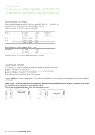 Información técnica ABB Catálogo técnico786/
Datos técnicos
Contactores GA75, GAE75 y GTAE75..RT
Contactores unipolares para maniobra c.c.
DC-1 – Ue
< 440 V 100 A 2 x 25 mm2
θ < 55 °C – Ue
< 600 V 75 A 1 x 25 mm2
– Ue
< 1000 V 35 A 1 x 10 mm2
DC-3 220 V < Ue
< 440V 85 A
DC-5 – 110 V < Ue
< 220V 85 A
– 220 V < Ue
< 440V 35 A
Máxima intensidad nominal de empleo Ie según UL/CSA
Uso General – Ue
< 440 V 100 A
– Ue
< 600 V 75 A
– Ue
< 1000 V 35 A
Otros datos técnicos son los mismos de los contactores A… normales.
Datos técnicos específicos
Tensión nominal de aislamiento Ui = 1000 V c.c. según IEC 60947-4-1 y EN 60947-4-1.
Frecuencia de conmutación eléctrica maxima: 300 maniobras/h.
Máxima intensidad nominal de empleo Ie según IEC
Diagramas de conexión
En circuitos c.c., el modo de conexión de la fuente a tierra es un elemento importante.
Se utilizan, principalmente, tres modos:
A – fuente aislada, por ejemplo no conectada a tierra o no conectada a la placa.
B – fuente conectada a tierra por su punto central,
C – Fuente conectada a tierra por uno de sus terminales.
Los modos A y B no imponen ninguna restricción con respecto a la distribución de los polos del contactor entre las dos ramas de conexión
fuente/carga.
Para el modo C, todos los polos necesarios para cortar deben estar instalados en serie entre la carga y el terminal de la fuente
no conectado a tierra. (tampoco no conectado a la placa).
Recomendamos esta solución para todos los modos de conexión.
GA 75 / GAE 75
SCPD
Short-Circuit
ProtectionDevice
+
–
– 2T1+ 1L1
Load
{
E0205DG
GA 75 / GAE 75
+
–
Load
{
– 2T1 + 1L1
E0206DG
SCPD
Short-Circuit
ProtectionDevice
 