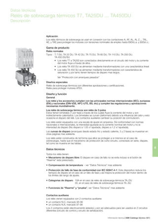 Información técnica ABB Catálogo técnico 936/
6
Datos técnicos
Relés de sobrecarga térmicos T7, TA25DU ... TA450DU
Descripción
SB7601S3
Aplicación
Los relés térmicos de sobrecarga se usan en conexión con los contactores A, AF, AL, AL Z..., TAL,
AE, y TAE para proteger los motores con tensiones nominales de empleo hasta 690Vc.a. y 800Vc.c.
Gama de producto
Relés normales
Tipos : T 7 DU, TA 25 DU, TA 42 DU, TA 75 DU, TA 80 DU, TA 110 DU, TA 200 DU,
TA 450 DU/SU
• Los relés T7 a TA200 son conectados directamente en el circuito del motor y la corriente
del motor fluye a través de ellos.
• Los relés TA 450 DU se alimentan mediante transformadores con una característica lineal
• Los relés TA 450 SU se alimentan mediante transformadores con característica de
saturación y por tanto tienen tiempos de disparo mas largos.
Ver “Protección con arranques pesados”
Diseños especiales
Relés de sobrecarga térmicos con diferentes aprobaciones y certificaciones.
Relés para proteger motores ATEX.
Diseño y función
General
Los relés y los accesorios cumplen con las principales normas internacionales (IEC), europeas
(EN) y nacionales (DIN-VDE, NFC-UTE, BS, etc) y cumplen las regulaciones y aprobaciones
necesarias mundialmente.
Los relés de sobrecarga térmicos son relés de 3 polos
Estos tienen bimetales (1 por fase) a través de los cuales fluye la corriente del motor y son
indirectamente calentados. Los bimetales se curvan (deforman) debido a la influencia del calor y esto
ocasiona el disparo del relé. Los contactos auxiliares cambian su posición de conmutación.
Los relés están equipados con una escala de ajuste en amperios. De conformidad con normas
nacionales e internacionales, la intensidad ajustada es la corriente nominal del motor y no la
intensidad de disparo (No disparo a 1.05 x I ajustada, disparo a 1,2 x I ajustada).
Las curvas de disparo (arranques desde estado frio y estado caliente, 3 y 2 fases) se muestran en
otras páginas mas adelante.
Los relés están construidos de tal forma que ellos se protegen a si mismos en el caso de
sobrecargas, hasta que el mecanismo de protección de corto circuito, conectado en serie, dispare,
tal como se muestra en las tablas.
Datos técnicos
Todos los relés tienen:
• Mecanismo de disparo libre: El disparo en caso de fallo no se evita incluso si el botón de
“Rearme” esta presionado.
• Compensación de temperatura: - ver “Datos Técnicos” mas adelante
• Protección de fallo de fase de conformidad con IEC 60947-4-1: Este dispositivo reduce los
tiempos de disparo en el caso de un fallo de fase y así mejora la protección del motor dentro de
los límites del rango de ajuste.
• Categorias de disparo: 10A en el caso de relés de sobrecarga térmicos TA..DU
30, en el caso de relés de sobrecarga térmicos TA..SU
• Funciones de “Rearme” y “prueba”, ver “Datos Técnicos” mas adelante
Contactos auxiliares
Los relés vienen equipados con 2 contactos auxiliares
• un contacto N.C. marcado 95-96
• un contacto N.A. marcado 97-98
Los 2 contactos están electricamente aislados y son así adecuados para ser usados en 2 circuitos
diferentes (circuito de control y circuito de señalización).
 