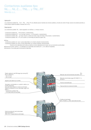 Contactores auxiliares ABB Catálogo técnico62/
Contactores auxiliares tipo
NL..., NL Z..., TNL... y TNL..RT
Mando c.c.
Aplicación
Los contactores auxiliares NL..., NL Z.., TNL… y TNL..RT. son utilizados para la maniobra de circuitos auxiliares y circuitos de control. El bajo consumo de potencia permite un
control directo desde las salidas a transistor de un PLC.
Descripción
Los contactores auxiliares NL... están equipados con bobinas c.c. de bajo consumo:
- Contactores auxiliares NL...: 3 W (conexión y mantenimiento),
- Contactores auxiliares NL Z... con muy bajo consumo: 2.4 W (conexión y mantenimiento).
- Contactores auxiliares TNL… con bajo consumo y bobina de amplio rango de tensión: 3W (conexión y mantenimiento)
- Contactores auxiliares TNL…RT, son la versión con terminales de anilla de la gama TNL.
● Polos:
- Contactores auxiliares de 1 piso: 4-polos (disponibles con contacto enlazado mecanicamente),
- Contactores auxiliares de 2 pisos: 8-polos (disponibles con contacto enlazado mecanicamente).
El ancho de los dispositivos de 8 polos es identico al de los dispositivos de 4 polos; solo se incrementa la profundidad.
● Circuito de Control: mando c.c. la polaridad en los terminales de la bobina (A1+ y A2-) debe ser respetada.
● Accesorios: Una amplia gama de accesorios disponible.
1SBC500027F0000
A 1 +
- A 2
1 7 - 3 2 V D C
R 5 1
TNL40E
14NO 24NO 34NO 44NO
13NO 23NO 33NO 43NO
5-
6- 7- 8-
5-
6-
7-
8-
TNL40ERT
1SBC5000028F0000
A 1 +
- A 2
1 7 - 3 2 V D C
R 5 1
Posición del identificador
Marcado de terminales según IEC 60947-5-1 y
EN 50011
Tornillos de terminales:
M3.5. Pozidriv (+,-) No2. para todos los term.
Topes para fijar los accesorios frontales
Grado de protección de los terminales
Según IEC 60947-1:
TNL..RT: IP 10 para todos los terminales
Fijación rápida en carril DIN según las normas IEC
60715, EN 60715:
– 35 x 7.5 mm
– 35 x 15 mm
Terminales suministrados en posición abierta con
tornillos prisioneros
Guía para destornillador en todos los terminales
Grado de protección de los terminales según IEC
60947-1:
– Contactores auxiliares TNL:
IP 20 para todos los terminales
Marcado claro de las tensiones de bobina
A1
A2
Agujeros para fijación por tornillos
 