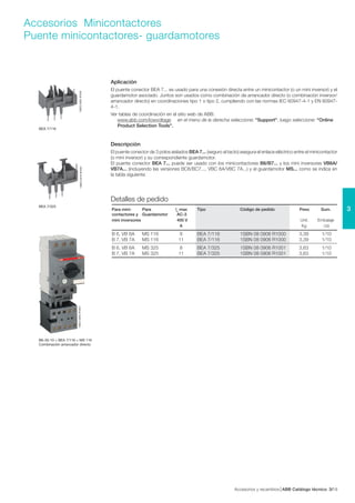 Accesorios y recambios ABB Catálogo técnico 193/
3
Accesorios Minicontactores
Puente minicontactores- guardamotores
1SBC582793F0301
BEA 7/116
1SBC582823F0301
BEA 7/325
1SBC582954F0301
Aplicación
El puente conector BEA 7... es usado para una conexión directa entre un minicontactor (o un mini inversor) y el
guardamotor asociado. Juntos son usados como combinación de arrancador directo (o combinación inversor/
arrancador directo) en coordinaciones tipo 1 o tipo 2, cumpliendo con las normas IEC 60947-4-1 y EN 60947-
4-1.
Ver tablas de coordinación en el sitio web de ABB:
www.abb.com/lowvoltage en el menú de la derecha seleccione: "Support", luego seleccione: "Online
Product Selection Tools".
Descripción
El puente conector de 3 polos aislados BEA 7... (seguro al tacto) asegura el enlace eléctrico entre el minicontactor
(o mini inversor) y su correspondiente guardamotor.
El puente conector BEA 7... puede ser usado con los minicontactores B6/B7... y los mini inversores VB6A/
VB7A... (incluyendo las versiones BC6/BC7..., VBC 6A/VBC 7A...) y el guardamotor MS... como se indica en
la tabla siguiente.
Detalles de pedido
B6-30-10 + BEA 7/116 + MS 116
Combinación arrancador directo
Para mini- Para le
max Tipo Código de pedido Peso Sum.
contactores y Guardamotor AC-3
mini inversores 400 V Unit. Embalaje
A Kg Ud.
B 6, VB 6A MS 116 8 BEA 7/116 1SBN 08 0906 R1000 3,39 1/10
B 7, VB 7A MS 116 11 BEA 7/116 1SBN 08 0906 R1000 3,39 1/10
B 6, VB 6A MS 325 8 BEA 7/325 1SBN 08 0906 R1001 3,63 1/10
B 7, VB 7A MS 325 11 BEA 7/325 1SBN 08 0906 R1001 3,63 1/10
 