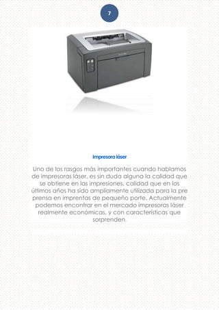 7
Impresora láser
Uno de los rasgos más importantes cuando hablamos
de impresoras láser, es sin duda alguna la calidad que
se obtiene en las impresiones, calidad que en los
últimos años ha sido ampliamente utilizada para la pre
prensa en imprentas de pequeño porte. Actualmente
podemos encontrar en el mercado impresoras láser
realmente económicas, y con características que
sorprenden.
 