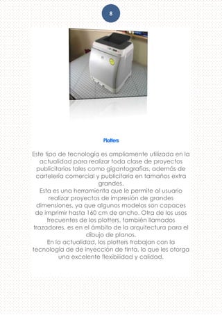 8
Plotters
Este tipo de tecnología es ampliamente utilizada en la
actualidad para realizar toda clase de proyectos
publicitarios tales como gigantografías, además de
cartelería comercial y publicitaria en tamaños extra
grandes.
Esta es una herramienta que le permite al usuario
realizar proyectos de impresión de grandes
dimensiones, ya que algunos modelos son capaces
de imprimir hasta 160 cm de ancho. Otra de los usos
frecuentes de los plotters, también llamados
trazadores, es en el ámbito de la arquitectura para el
dibujo de planos.
En la actualidad, los plotters trabajan con la
tecnología de de inyección de tinta, lo que les otorga
una excelente flexibilidad y calidad.
 