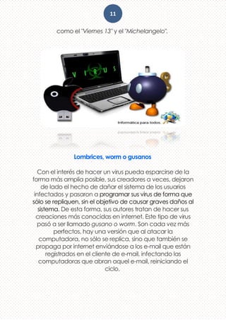 11
como el "Viernes 13" y el "Michelangelo".
Lombrices, worm o gusanos
Con el interés de hacer un virus pueda esparcirse de la
forma más amplia posible, sus creadores a veces, dejaron
de lado el hecho de dañar el sistema de los usuarios
infectados y pasaron a programar sus virus de forma que
sólo se repliquen, sin el objetivo de causar graves daños al
sistema. De esta forma, sus autores tratan de hacer sus
creaciones más conocidas en internet. Este tipo de virus
pasó a ser llamado gusano o worm. Son cada vez más
perfectos, hay una versión que al atacar la
computadora, no sólo se replica, sino que también se
propaga por internet enviándose a los e-mail que están
registrados en el cliente de e-mail, infectando las
computadoras que abran aquel e-mail, reiniciando el
ciclo.
 