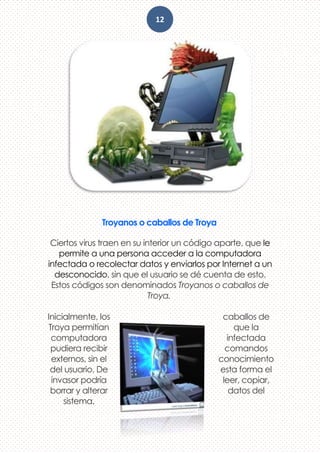 12
Troyanos o caballos de Troya
Ciertos virus traen en su interior un código aparte, que le
permite a una persona acceder a la computadora
infectada o recolectar datos y enviarlos por Internet a un
desconocido, sin que el usuario se dé cuenta de esto.
Estos códigos son denominados Troyanos o caballos de
Troya.
Inicialmente, los caballos de
Troya permitían que la
computadora infectada
pudiera recibir comandos
externos, sin el conocimiento
del usuario. De esta forma el
invasor podría leer, copiar,
borrar y alterar datos del
sistema.
 