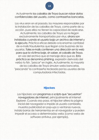 13
Actualmente los caballos de Troya buscan robar datos
confidenciales del usuario, como contraseñas bancarias.
Los virus eran en el pasado, los mayores responsables por
la instalación de los caballos de Troya, como parte de su
acción, pues ellos no tienen la capacidad de replicarse.
Actualmente, los caballos de Troya ya no llegan
exclusivamente transportados por virus, ahora son
instalados cuando el usuario baja un archivo de Internet y
lo ejecuta. Práctica eficaz debido a la enorme cantidad
de e-mails fraudulentos que llegan a los buzones de los
usuarios. Tales e-mails contienen una dirección en la web
para que la víctima baje, sin saber, el caballo de Troya,
en vez del archivo que el mensaje dice que es. Esta
práctica se denomina phishing, expresión derivada del
verbo to fish, "pescar" en inglés. Actualmente, la mayoría
de los caballos de Troya simulan webs bancarias,
"pescando" la contraseña tecleada por los usuarios de las
computadoras infectadas.
Hijackers
Los hijackers son programas o scripts que "secuestran"
navegadores de Internet, principalmente el Internet
Explorer. Cuando eso pasa, el hijacker altera la página
inicial del navegador e impide al usuario cambiarla,
muestra publicidad en pop-ups o ventanas nuevas,
instala barras de herramientas en el navegador y pueden
impedir el acceso a determinadas webs (como webs de
software antivirus, por ejemplo).
 