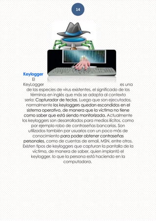 14
Keylogger
El
KeyLogger es una
de las especies de virus existentes, el significado de los
términos en inglés que más se adapta al contexto
sería: Capturador de teclas. Luego que son ejecutados,
normalmente los keyloggers quedan escondidos en el
sistema operativo, de manera que la víctima no tiene
como saber que está siendo monitorizada. Actualmente
los keyloggers son desarrollados para medios ilícitos, como
por ejemplo robo de contraseñas bancarias. Son
utilizados también por usuarios con un poco más de
conocimiento para poder obtener contraseñas
personales, como de cuentas de email, MSN, entre otros.
Existen tipos de keyloggers que capturan la pantalla de la
víctima, de manera de saber, quien implantó el
keylogger, lo que la persona está haciendo en la
computadora.
 