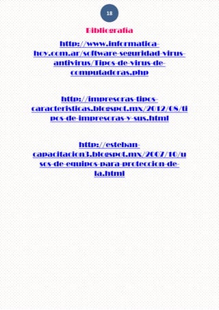 18
Bibliografía
http://www.informatica-
hoy.com.ar/software-seguridad-virus-
antivirus/Tipos-de-virus-de-
computadoras.php
http://impresoras-tipos-
caracteristicas.blogspot.mx/2012/08/ti
pos-de-impresoras-y-sus.html
http://esteban-
capacitacion3.blogspot.mx/2007/10/u
sos-de-equipos-para-proteccion-de-
la.html
 