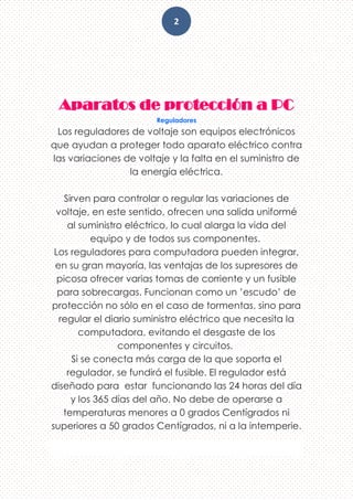 2
Aparatos de protección a PC
Reguladores
Los reguladores de voltaje son equipos electrónicos
que ayudan a proteger todo aparato eléctrico contra
las variaciones de voltaje y la falta en el suministro de
la energía eléctrica.
Sirven para controlar o regular las variaciones de
voltaje, en este sentido, ofrecen una salida uniformé
al suministro eléctrico, lo cual alarga la vida del
equipo y de todos sus componentes.
Los reguladores para computadora pueden integrar,
en su gran mayoría, las ventajas de los supresores de
picosa ofrecer varias tomas de corriente y un fusible
para sobrecargas. Funcionan como un ’escudo’ de
protección no sólo en el caso de tormentas, sino para
regular el diario suministro eléctrico que necesita la
computadora, evitando el desgaste de los
componentes y circuitos.
Si se conecta más carga de la que soporta el
regulador, se fundirá el fusible. El regulador está
diseñado para estar funcionando las 24 horas del día
y los 365 días del año. No debe de operarse a
temperaturas menores a 0 grados Centígrados ni
superiores a 50 grados Centígrados, ni a la intemperie.
 