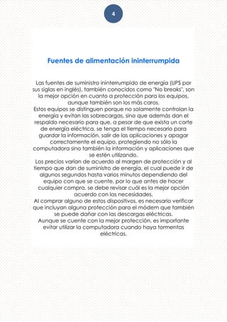 4
Fuentes de alimentación ininterrumpida
Las fuentes de suministro ininterrumpido de energía (UPS por
sus siglas en inglés), también conocidos como "No breaks", son
la mejor opción en cuanto a protección para los equipos,
aunque también son los más caros.
Estos equipos se distinguen porque no solamente controlan la
energía y evitan las sobrecargas, sino que además dan el
respaldo necesario para que, a pesar de que exista un corte
de energía eléctrica, se tenga el tiempo necesario para
guardar la información, salir de las aplicaciones y apagar
correctamente el equipo, protegiendo no sólo la
computadora sino también la información y aplicaciones que
se estén utilizando.
Los precios varían de acuerdo al margen de protección y al
tiempo que dan de suministro de energía, el cual puede ir de
algunos segundos hasta varios minutos dependiendo del
equipo con que se cuente, por lo que antes de hacer
cualquier compra, se debe revisar cuál es la mejor opción
acuerdo con las necesidades.
Al comprar alguno de estos dispositivos, es necesario verificar
que incluyan alguna protección para el módem que también
se puede dañar con las descargas eléctricas.
Aunque se cuente con la mejor protección, es importante
evitar utilizar la computadora cuando haya tormentas
eléctricas.
 