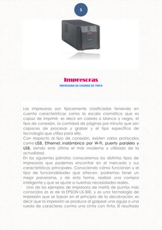 5
Impresoras
IMPRESORA DE CHORRO DE TINTA
Las impresoras son típicamente clasificadas teniendo en
cuenta características como la escala cromática que es
capaz de imprimir, es decir en colores o blanco y negro, el
tipo de conexión, la cantidad de páginas por minuto que son
capaces de procesar y grabar y el tipo específico de
tecnología que utiliza para ello.
Con respecto al tipo de conexión, existen varios protocolos
como USB, Ethernet, inalámbrico por W-Fi, puerto paralelo y
USB, siendo este último el más moderno y utilizado de la
actualidad.
En los siguientes párrafos conoceremos los distintos tipos de
impresoras que podemos encontrar en el mercado y sus
características principales. Conociendo cómo funcionan y el
tipo de funcionalidades que ofrecen, podremos tener un
mejor panorama, y de esta forma, realizar una compra
inteligente y que se ajuste a nuestras necesidades reales.
Uno de los ejemplos de impresora de matriz de puntos más
conocidos es el de la EPSON LX-300, y es una tecnología de
impresión que se basan en el principio de la decalvación, es
decir que la impresión se produce al golpear una aguja o una
rueda de caracteres contra una cinta con tinta. El resultado
 
