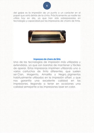 6
del golpe es la impresión de un punto o un carácter en el
papel que está detrás de la cinta. Prácticamente ya nadie las
utiliza hoy en día, ya que han sido sobrepasadas en
tecnología y capacidad por las impresoras de chorro de tinta.
Impresora de chorro de tinta
Una de las tecnologías de impresión más utilizadas y
extendidas, ya que son baratas de mantener y fáciles
de operar. Estas impresoras imprimen utilizando uno o
varios cartuchos de tinta diferentes, que suelen
ser Cian, Magenta, Amarillo y Negro, pigmentos
habitualmente utilizados en la impresión offset, y que
nos garantía una excelente calidad en las
impresiones. llegando a tener en ocasiones una
calidad semejante a las impresiones laser en color.
 