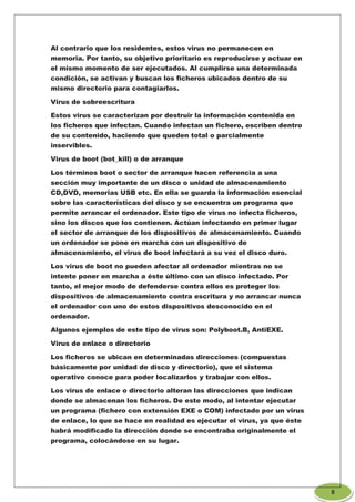 Al contrario que los residentes, estos virus no permanecen en
memoria. Por tanto, su objetivo prioritario es reproducirse y actuar en
el mismo momento de ser ejecutados. Al cumplirse una determinada
condición, se activan y buscan los ficheros ubicados dentro de su
mismo directorio para contagiarlos.
Virus de sobreescritura
Estos virus se caracterizan por destruir la información contenida en
los ficheros que infectan. Cuando infectan un fichero, escriben dentro
de su contenido, haciendo que queden total o parcialmente
inservibles.
Virus de boot (bot_kill) o de arranque
Los términos boot o sector de arranque hacen referencia a una
sección muy importante de un disco o unidad de almacenamiento
CD,DVD, memorias USB etc. En ella se guarda la información esencial
sobre las características del disco y se encuentra un programa que
permite arrancar el ordenador. Este tipo de virus no infecta ficheros,
sino los discos que los contienen. Actúan infectando en primer lugar
el sector de arranque de los dispositivos de almacenamiento. Cuando
un ordenador se pone en marcha con un dispositivo de
almacenamiento, el virus de boot infectará a su vez el disco duro.
Los virus de boot no pueden afectar al ordenador mientras no se
intente poner en marcha a éste último con un disco infectado. Por
tanto, el mejor modo de defenderse contra ellos es proteger los
dispositivos de almacenamiento contra escritura y no arrancar nunca
el ordenador con uno de estos dispositivos desconocido en el
ordenador.
Algunos ejemplos de este tipo de virus son: Polyboot.B, AntiEXE.
Virus de enlace o directorio
Los ficheros se ubican en determinadas direcciones (compuestas
básicamente por unidad de disco y directorio), que el sistema
operativo conoce para poder localizarlos y trabajar con ellos.
Los virus de enlace o directorio alteran las direcciones que indican
donde se almacenan los ficheros. De este modo, al intentar ejecutar
un programa (fichero con extensión EXE o COM) infectado por un virus
de enlace, lo que se hace en realidad es ejecutar el virus, ya que éste
habrá modificado la dirección donde se encontraba originalmente el
programa, colocándose en su lugar.
8
 