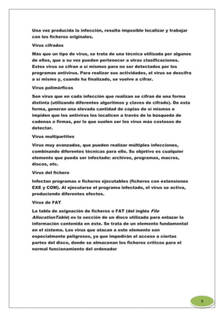 Una vez producida la infección, resulta imposible localizar y trabajar
con los ficheros originales.
Virus cifrados
Más que un tipo de virus, se trata de una técnica utilizada por algunos
de ellos, que a su vez pueden pertenecer a otras clasificaciones.
Estos virus se cifran a sí mismos para no ser detectados por los
programas antivirus. Para realizar sus actividades, el virus se descifra
a sí mismo y, cuando ha finalizado, se vuelve a cifrar.
Virus polimórficos
Son virus que en cada infección que realizan se cifran de una forma
distinta (utilizando diferentes algoritmos y claves de cifrado). De esta
forma, generan una elevada cantidad de copias de sí mismos e
impiden que los antivirus los localicen a través de la búsqueda de
cadenas o firmas, por lo que suelen ser los virus más costosos de
detectar.
Virus multipartites
Virus muy avanzados, que pueden realizar múltiples infecciones,
combinando diferentes técnicas para ello. Su objetivo es cualquier
elemento que pueda ser infectado: archivos, programas, macros,
discos, etc.
Virus del fichero
Infectan programas o ficheros ejecutables (ficheros con extensiones
EXE y COM). Al ejecutarse el programa infectado, el virus se activa,
produciendo diferentes efectos.
Virus de FAT
La tabla de asignación de ficheros o FAT (del inglés File
AllocationTable) es la sección de un disco utilizada para enlazar la
información contenida en éste. Se trata de un elemento fundamental
en el sistema. Los virus que atacan a este elemento son
especialmente peligrosos, ya que impedirán el acceso a ciertas
partes del disco, donde se almacenan los ficheros críticos para el
normal funcionamiento del ordenador
9
 