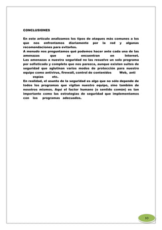 CONCLUSIONES
En este artículo analizamos los tipos de ataques más comunes a los
que nos enfrentamos diariamente por la red y algunas
recomendaciones para evitarlos.
A menudo nos preguntamos qué podemos hacer ante cada una de las
amenazas que se encuentran en Internet.
Las amenazas a nuestra seguridad no las resuelve un solo programa
por sofisticado y completo que nos parezca, aunque existen suites de
seguridad que aglutinan varios modos de protección para nuestro
equipo como antivirus, firewall, control de contenidos Web, anti
espías etc.
En realidad, el asunto de la seguridad es algo que no sólo depende de
todos los programas que vigilan nuestro equipo, sino también de
nosotros mismos. Aquí el factor humano (o sentido común) es tan
importante como las estrategias de seguridad que implementamos
con los programas adecuados.
1O
 