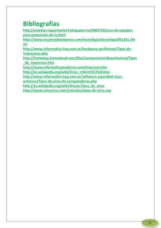 Bibliografías
http://esteban-capacitacion3.blogspot.mx/2007/10/usos-de-equipos-
para-proteccion-de-la.html
http://www.mujeresdeempresa.com/tecnologia/tecnologia051101.sht
ml
http://www.informatica-hoy.com.ar/hardware-perifericos/Tipos-de-
impresoras.php
http://helmutsy.homestead.com/files/computacion/Arquitectura/Tipos
_de_impresora.htm
http://www.informaticamoderna.com/Impresor.htm
http://es.wikipedia.org/wiki/Virus_inform%C3%A1tico
http://www.informatica-hoy.com.ar/software-seguridad-virus-
antivirus/Tipos-de-virus-de-computadoras.php
http://es.wikipedia.org/wiki/Anexo:Tipos_de_virus
http://www.zonavirus.com/articulos/tipos-de-virus.asp
11
 