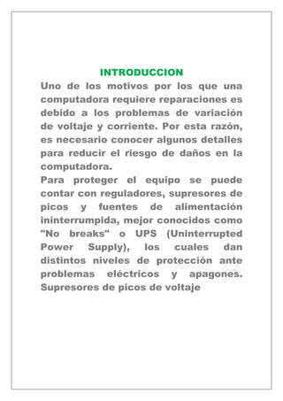 INTRODUCCION
Uno de los motivos por los que una
computadora requiere reparaciones es
debido a los problemas de variación
de voltaje y corriente. Por esta razón,
es necesario conocer algunos detalles
para reducir el riesgo de daños en la
computadora.
Para proteger el equipo se puede
contar con reguladores, supresores de
picos y fuentes de alimentación
ininterrumpida, mejor conocidos como
"No breaks" o UPS (Uninterrupted
Power Supply), los cuales dan
distintos niveles de protección ante
problemas eléctricos y apagones.
Supresores de picos de voltaje
 