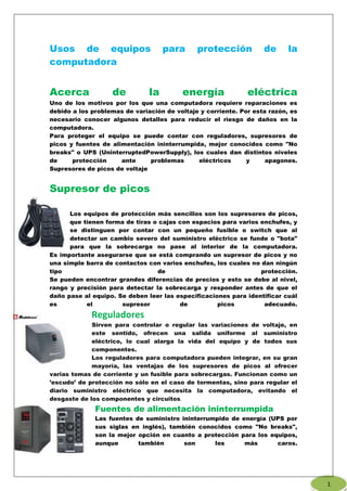 Usos de equipos para protección de la
computadora
Acerca de la energía eléctrica
Uno de los motivos por los que una computadora requiere reparaciones es
debido a los problemas de variación de voltaje y corriente. Por esta razón, es
necesario conocer algunos detalles para reducir el riesgo de daños en la
computadora.
Para proteger el equipo se puede contar con reguladores, supresores de
picos y fuentes de alimentación ininterrumpida, mejor conocidos como "No
breaks" o UPS (UninterruptedPowerSupply), los cuales dan distintos niveles
de protección ante problemas eléctricos y apagones.
Supresores de picos de voltaje
Supresor de picos
Los equipos de protección más sencillos son los supresores de picos,
que tienen forma de tiras o cajas con espacios para varios enchufes, y
se distinguen por contar con un pequeño fusible o switch que al
detectar un cambio severo del suministro eléctrico se funde o "bota"
para que la sobrecarga no pase al interior de la computadora.
Es importante asegurarse que se está comprando un supresor de picos y no
una simple barra de contactos con varios enchufes, los cuales no dan ningún
tipo de protección.
Se pueden encontrar grandes diferencias de precios y esto se debe al nivel,
rango y precisión para detectar la sobrecarga y responder antes de que el
daño pase al equipo. Se deben leer las especificaciones para identificar cuál
es el supresor de picos adecuado.
Reguladores
Sirven para controlar o regular las variaciones de voltaje, en
este sentido, ofrecen una salida uniforme al suministro
eléctrico, lo cual alarga la vida del equipo y de todos sus
componentes.
Los reguladores para computadora pueden integrar, en su gran
mayoría, las ventajas de los supresores de picos al ofrecer
varias tomas de corriente y un fusible para sobrecargas. Funcionan como un
’escudo’ de protección no sólo en el caso de tormentas, sino para regular el
diario suministro eléctrico que necesita la computadora, evitando el
desgaste de los componentes y circuitos.
Fuentes de alimentación ininterrumpida
Las fuentes de suministro ininterrumpido de energía (UPS por
sus siglas en inglés), también conocidos como "No breaks",
son la mejor opción en cuanto a protección para los equipos,
aunque también son los más caros.
1
 