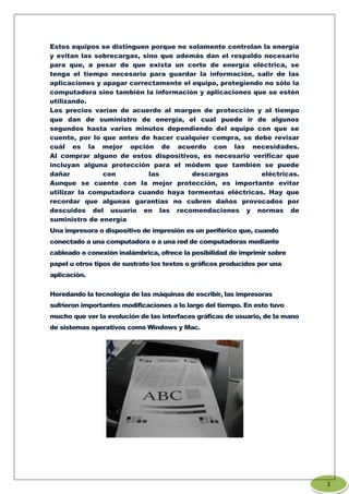 Estos equipos se distinguen porque no solamente controlan la energía
y evitan las sobrecargas, sino que además dan el respaldo necesario
para que, a pesar de que exista un corte de energía eléctrica, se
tenga el tiempo necesario para guardar la información, salir de las
aplicaciones y apagar correctamente el equipo, protegiendo no sólo la
computadora sino también la información y aplicaciones que se estén
utilizando.
Los precios varían de acuerdo al margen de protección y al tiempo
que dan de suministro de energía, el cual puede ir de algunos
segundos hasta varios minutos dependiendo del equipo con que se
cuente, por lo que antes de hacer cualquier compra, se debe revisar
cuál es la mejor opción de acuerdo con las necesidades.
Al comprar alguno de estos dispositivos, es necesario verificar que
incluyan alguna protección para el módem que también se puede
dañar con las descargas eléctricas.
Aunque se cuente con la mejor protección, es importante evitar
utilizar la computadora cuando haya tormentas eléctricas. Hay que
recordar que algunas garantías no cubren daños provocados por
descuidos del usuario en las recomendaciones y normas de
suministro de energía
Una impresora o dispositivo de impresión es un periférico que, cuando
conectado a una computadora o a una red de computadoras mediante
cableado o conexión inalámbrica, ofrece la posibilidad de imprimir sobre
papel u otros tipos de sustrato los textos o gráficos producidos por una
aplicación.
Heredando la tecnología de las máquinas de escribir, las impresoras
sufrieron importantes modificaciones a lo largo del tiempo. En esto tuvo
mucho que ver la evolución de las interfaces gráficas de usuario, de la mano
de sistemas operativos como Windows y Mac.
2
 