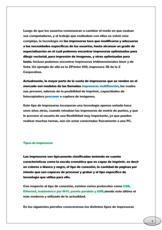 Luego de que los usuarios comenzaran a cambiar el modo en que usaban
sus computadoras, y el trabajo que realizaban con ellas se volvió más
complejo, la tecnología en las impresoras tuvo que modificarse y adecuarse
a las necesidades específicas de los usuarios, hasta alcanzar un grado de
especialización en el cual podemos encontrar impresoras optimizadas para
dibujo vectorial, para impresión de imagenes, y otras optimizadas para
texto. Incluso podemos encontrar impresoras tridimensionales láser y de
tinta. Un ejemplo de ello es la ZPrinter 650, impresora 3D de la Z
Corporation.
Actualmente, la mayor parte de la cuota de impresoras que se venden en el
mercado son modelos de las llamadas impresoras multifunción, las cuales
nos proveen, además de la posibilidad de imprimir, capacidades de
fotocopiadora yescaner o captura de imágenes.
Este tipo de impresoras incorporan una tecnología apenas soñada hace
unos años atrás, cuando reinaban las impresoras de matriz de puntos, y que
le proveen al usuario de una flexibilidad muy importante, ya que pueden
realizar muchas tareas, aún sin estar conectadas fisicamente a una PC.
Tipos de impresoras
Las impresoras son típicamente clasificadas teniendo en cuenta
características como la escala cromática que es capaz de imprimir, es decir
en colores o blanco y negro, el tipo de conexión, la cantidad de páginas por
minuto que son capaces de procesar y grabar y el tipo específico de
tecnología que utiliza para ello.
Con respecto al tipo de conexión, existen varios protocolos como USB,
Ethernet, inalámbrico por W-Fi, puerto paralelo y USB,siendo este último el
más moderno y utilizado de la actualidad.
En los siguientes párrafos conoceremos los distintos tipos de impresoras
3
 