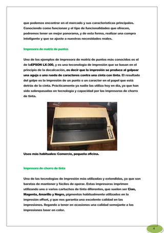 que podemos encontrar en el mercado y sus características principales.
Conociendo como funcionan y el tipo de funcionalidades que ofrecen,
podremos tener un mejor panorama, y de esta forma, realizar una compra
inteligente y que se ajuste a nuestras necesidades reales.
Impresora de matriz de puntos
Uno de los ejemplos de impresora de matriz de puntos más conocidos es el
de laEPSON LX-300, y es una teconología de impresión que se basan en el
principio de la decalcación, es decir que la impresión se produce al golpear
una aguja o una rueda de caracteres contra una cinta con tinta. El resultado
del golpe es la impresión de un punto o un caracter en el papel que está
detrás de la cinta. Prácticamente ya nadie las utiliza hoy en día, ya que han
sido sobrepasadas en tecnología y capacidad por las impresoras de chorro
de tinta.
Usos más habituales: Comercio, pequeña oficina.
Impresora de chorro de tinta
Una de las tecnologías de impresión más utilizadas y extendidas, ya que son
baratas de mantener y fáciles de operar. Estas impresoras imprimen
utilizando uno o varios cartuchos de tinta diferentes, que suelen ser Cian,
Magenta, Amarillo y Negro, pigmentos habitualmente utilizados en la
impresión offset, y que nos garantía una excelente calidad en las
impresiones. llegando a tener en ocasiones una calidad semejante a las
impresiones laser en color.
4
 