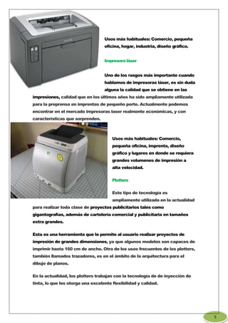 Usos más habituales: Comercio, pequeña
oficina, hogar, industria, diseño gráfico.
Impresora láser
Uno de los rasgos más importante cuando
hablamos de impresoras láser, es sin duda
alguna la calidad que se obtiene en las
impresiones, calidad que en los últimos años ha sido ampliamente utilizada
para la preprensa en imprentas de pequeño porte. Actualmente podemos
encontrar en el mercado impresoras laser realmente económicas, y con
características que sorprenden.
Usos más habituales: Comercio,
pequeña oficina, imprenta, diseño
gráfico y lugares en donde se requiera
grandes volumenes de impresión a
alta velocidad.
Plotters
Este tipo de tecnología es
ampliamente utilizada en la actualidad
para realizar toda clase de proyectos publicitarios tales como
gigantografías, además de cartelería comercial y publicitaria en tamaños
extra grandes.
Esta es una herramienta que le permite al usuario realizar proyectos de
impresión de grandes dimensiones, ya que algunos modelos son capaces de
imprimir hasta 160 cm de ancho. Otra de los usos frecuentes de los plotters,
también llamados trazadores, es en el ámbito de la arquitectura para el
dibujo de planos.
En la actualidad, los plotters trabajan con la tecnología de de inyección de
tinta, lo que les otorga una excelente flexibilidad y calidad.
5
 