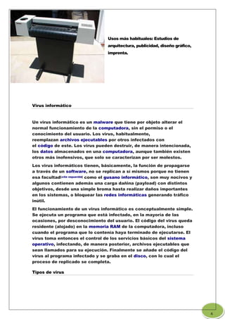 Usos más habituales: Estudios de
arquitectura, publicidad, diseño gráfico,
imprenta.
Virus informático
Un virus informático es un malware que tiene por objeto alterar el
normal funcionamiento de la computadora, sin el permiso o el
conocimiento del usuario. Los virus, habitualmente,
reemplazan archivos ejecutables por otros infectados con
el código de este. Los virus pueden destruir, de manera intencionada,
los datos almacenados en una computadora, aunque también existen
otros más inofensivos, que solo se caracterizan por ser molestos.
Los virus informáticos tienen, básicamente, la función de propagarse
a través de un software, no se replican a sí mismos porque no tienen
esa facultad[cita requerida] como el gusano informático, son muy nocivos y
algunos contienen además una carga dañina (payload) con distintos
objetivos, desde una simple broma hasta realizar daños importantes
en los sistemas, o bloquear las redes informáticas generando tráfico
inútil.
El funcionamiento de un virus informático es conceptualmente simple.
Se ejecuta un programa que está infectado, en la mayoría de las
ocasiones, por desconocimiento del usuario. El código del virus queda
residente (alojado) en la memoria RAM de la computadora, incluso
cuando el programa que lo contenía haya terminado de ejecutarse. El
virus toma entonces el control de los servicios básicos del sistema
operativo, infectando, de manera posterior, archivos ejecutables que
sean llamados para su ejecución. Finalmente se añade el código del
virus al programa infectado y se graba en el disco, con lo cual el
proceso de replicado se completa.
Tipos de virus
6
 