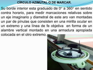 Su borde interior esta graduado de 0° a 360° en sentido
contra horario, para medir marcaciones relativas sobre
un eje imaginario y diametral de este aro van montadas
un par de pínulas que consisten en una mirilla ocular en
un extremo y una línea de fe objetiva en forma de un
alambre vertical montado en una armadura apropiada
colocada en el otro extremo.
CÍRCULO AZIMUTAL O DE MARCAR.
 