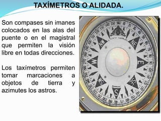 Son compases sin imanes
colocados en las alas del
puente o en el magistral
que permiten la visión
libre en todas direcciones.
Los taxímetros permiten
tomar marcaciones a
objetos de tierra y
azimutes los astros.
TAXÍMETROS O ALIDADA.
 