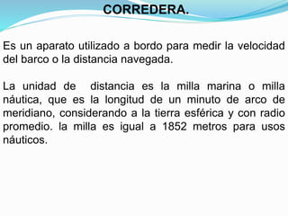 Es un aparato utilizado a bordo para medir la velocidad
del barco o la distancia navegada.
La unidad de distancia es la milla marina o milla
náutica, que es la longitud de un minuto de arco de
meridiano, considerando a la tierra esférica y con radio
promedio. la milla es igual a 1852 metros para usos
náuticos.
CORREDERA.
 