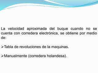 La velocidad aproximada del buque cuando no se
cuenta con corredera electrónica, se obtiene por medio
de:
Tabla de revoluciones de la maquinas.
Manualmente (corredera holandesa).
 