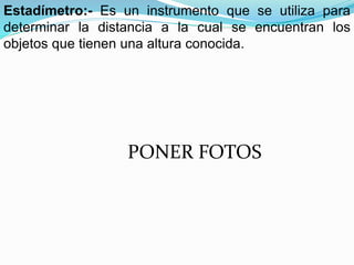 Estadímetro:- Es un instrumento que se utiliza para
determinar la distancia a la cual se encuentran los
objetos que tienen una altura conocida.
PONER FOTOS
 