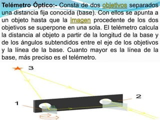 Telémetro Óptico:- Consta de dos separados
una distancia fija conocida (base). Con ellos se apunta a
un objeto hasta que la procedente de los dos
objetivos se superpone en una sola. El telémetro calcula
la distancia al objeto a partir de la longitud de la base y
de los ángulos subtendidos entre el eje de los objetivos
y la línea de la base. Cuanto mayor es la línea de la
base, más preciso es el telémetro.
 