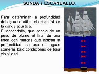 Para determinar la profundidad
del agua se utiliza el escandallo o
la sonda acústica.
El escandallo, que consta de un
peso de plomo al final de una
línea con marcas que indican la
profundidad, se usa en aguas
someras bajo condiciones de baja
visibilidad.
SONDA Y ESCANDALLO.
 