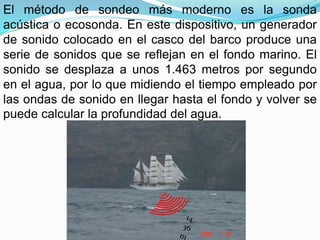 El método de sondeo más moderno es la sonda
acústica o ecosonda. En este dispositivo, un generador
de sonido colocado en el casco del barco produce una
serie de sonidos que se reflejan en el fondo marino. El
sonido se desplaza a unos 1.463 metros por segundo
en el agua, por lo que midiendo el tiempo empleado por
las ondas de sonido en llegar hasta el fondo y volver se
puede calcular la profundidad del agua.
 