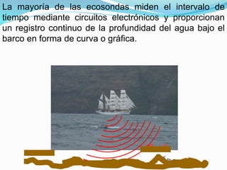 La mayoría de las ecosondas miden el intervalo de
tiempo mediante circuitos electrónicos y proporcionan
un registro continuo de la profundidad del agua bajo el
barco en forma de curva o gráfica.
 