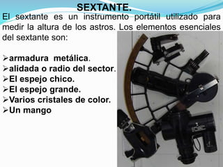 El sextante es un instrumento portátil utilizado para
medir la altura de los astros. Los elementos esenciales
del sextante son:
armadura metálica.
alidada o radio del sector.
El espejo chico.
El espejo grande.
Varios cristales de color.
Un mango
SEXTANTE.
 