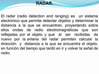 El radar (radio detection and ranging) es un sistema
electrónico que permite detectar objetos y determinar la
distancia a la que se encuentran, proyectando sobre
ellos ondas de radio electromagnéticas que son
reflejadas por el objeto y que al ser recibidas de
nuevo por la antena del radar permiten calcular la
dirección y distancia a la que se encuentra el objeto,
en función del tiempo que tardó en ir y volver la señal de
radio.
RADAR.
 