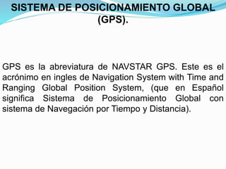 GPS es la abreviatura de NAVSTAR GPS. Este es el
acrónimo en ingles de Navigation System with Time and
Ranging Global Position System, (que en Español
significa Sistema de Posicionamiento Global con
sistema de Navegación por Tiempo y Distancia).
SISTEMA DE POSICIONAMIENTO GLOBAL
(GPS).
 
